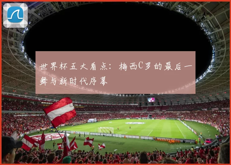 世界杯五大看点:梅西C罗的最后一舞与新时代序幕