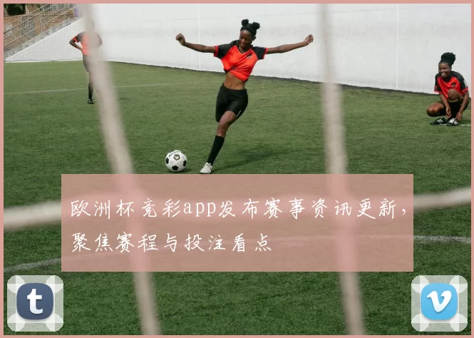 欧洲杯竞彩app发布赛事资讯更新,聚焦赛程与投注看点