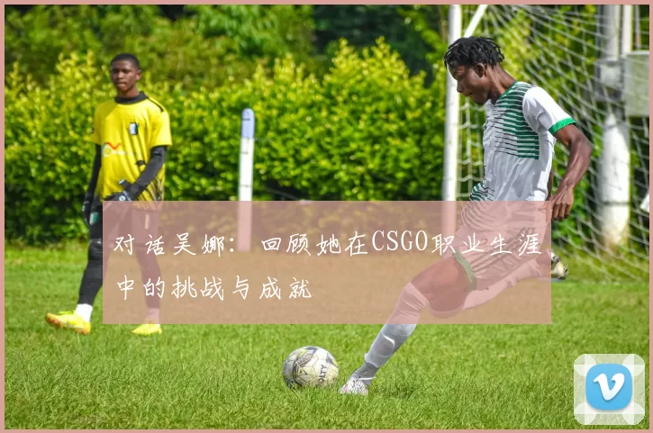 对话吴娜:回顾她在CSGO职业生涯中的挑战与成就