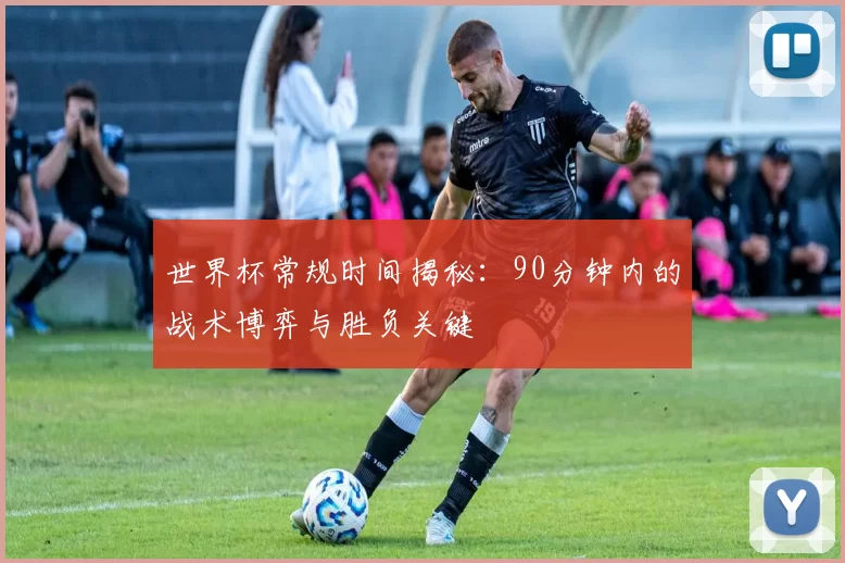世界杯常规时间揭秘：90分钟内的战术博弈与胜负关键