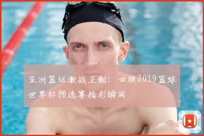 亚洲篮坛激战正酣:回顾2019篮球世界杯预选赛精彩瞬间