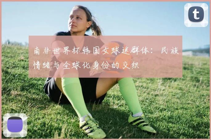 南非世界杯韩国女球迷群体:民族情绪与全球化身份的交织