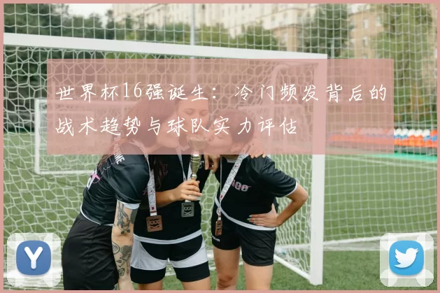 世界杯16强诞生:冷门频发背后的战术趋势与球队实力评估