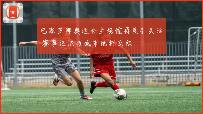 巴塞罗那奥运会主场馆再度引关注 赛事记忆与城市地标交织