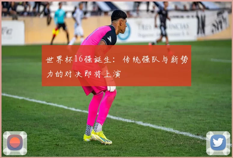 世界杯16强诞生:传统强队与新势力的对决即将上演