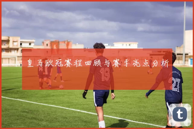 皇马欧冠赛程回顾与赛季亮点分析