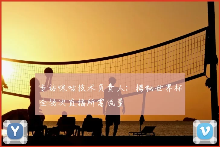 专访咪咕技术负责人:揭秘世界杯全场次直播所需流量