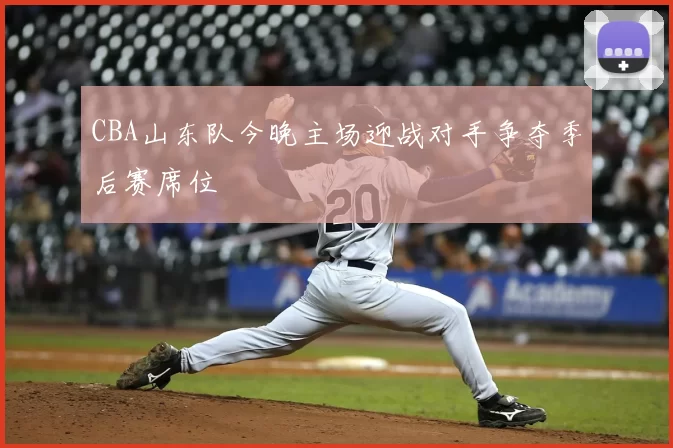 CBA山东队今晚主场迎战对手争夺季后赛席位