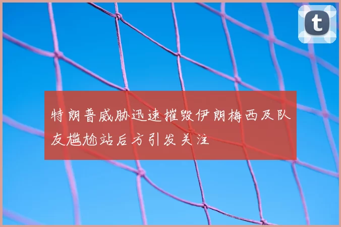 特朗普威胁迅速摧毁伊朗梅西及队友尴尬站后方引发关注
