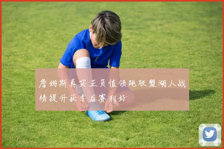 詹姆斯真实正负值领跑联盟湖人战绩提升获季后赛利好