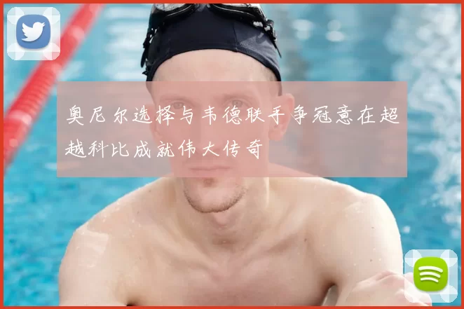 奥尼尔选择与韦德联手争冠意在超越科比成就伟大传奇