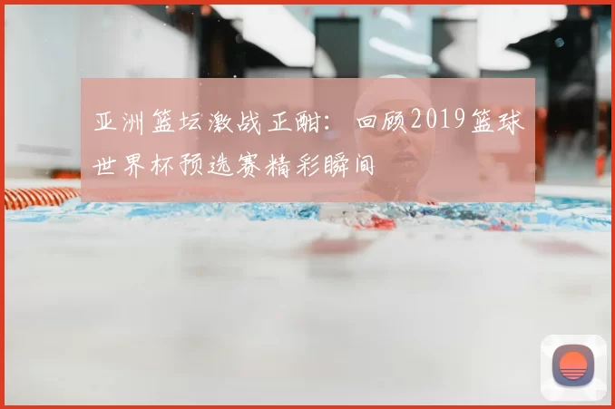 亚洲篮坛激战正酣:回顾2019篮球世界杯预选赛精彩瞬间