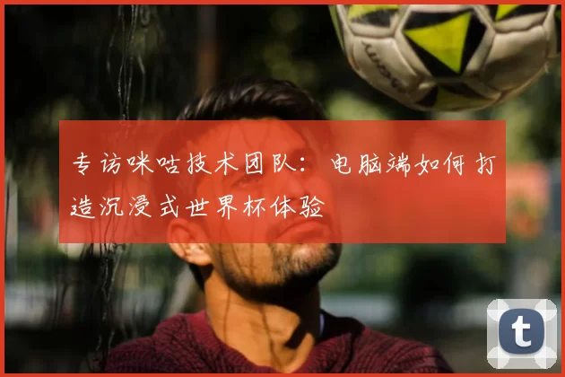 专访咪咕技术团队:电脑端如何打造沉浸式世界杯体验