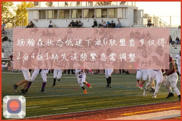 杨瀚森状态低迷下放G联盟首节仅得2分4板1助失误频繁急需调整