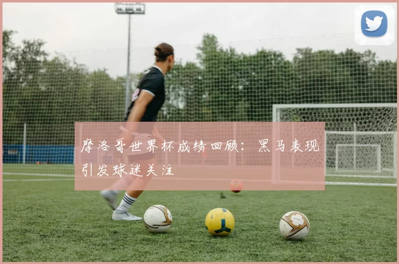 摩洛哥世界杯成绩回顾:黑马表现引发球迷关注