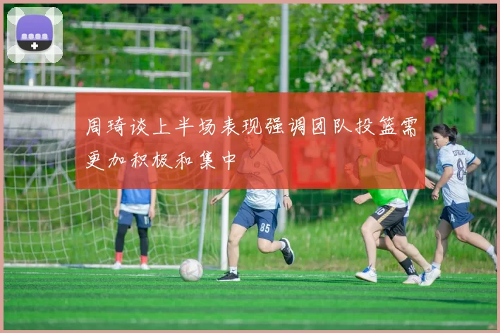 周琦谈上半场表现强调团队投篮需更加积极和集中