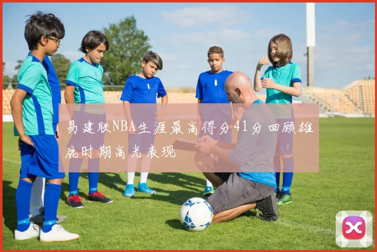 易建联NBA生涯最高得分41分回顾雄鹿时期高光表现