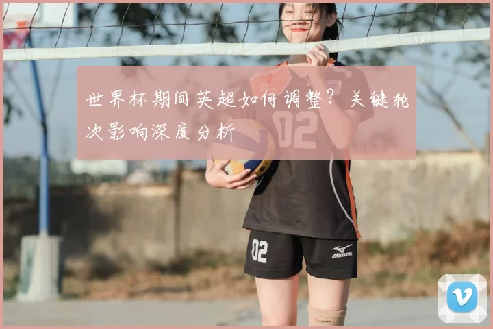 世界杯期间英超如何调整?关键轮次影响深度分析